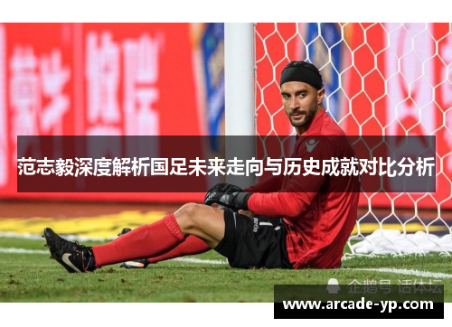 范志毅深度解析国足未来走向与历史成就对比分析