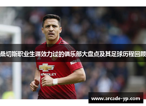 桑切斯职业生涯效力过的俱乐部大盘点及其足球历程回顾