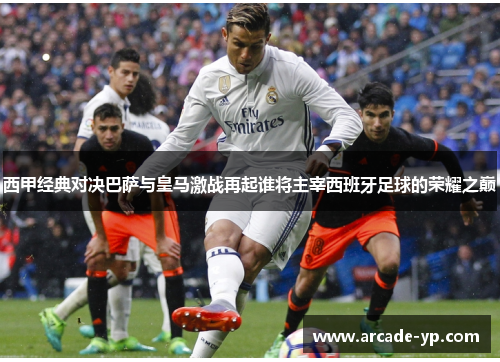 西甲经典对决巴萨与皇马激战再起谁将主宰西班牙足球的荣耀之巅