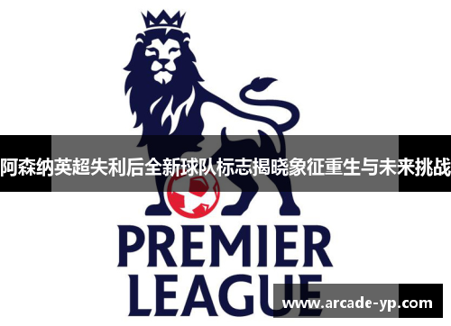 阿森纳英超失利后全新球队标志揭晓象征重生与未来挑战