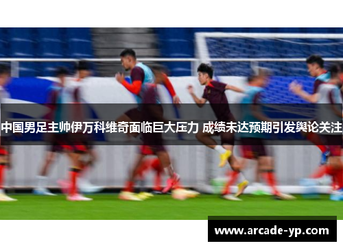 中国男足主帅伊万科维奇面临巨大压力 成绩未达预期引发舆论关注