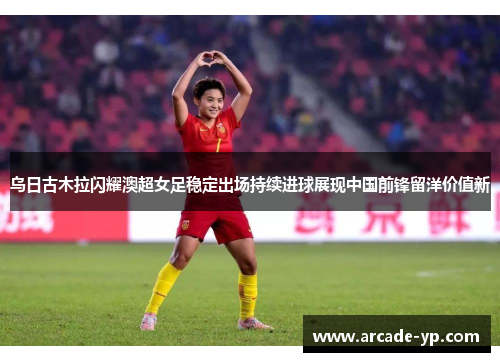 乌日古木拉闪耀澳超女足稳定出场持续进球展现中国前锋留洋价值新