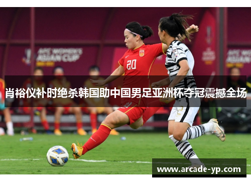 肖裕仪补时绝杀韩国助中国男足亚洲杯夺冠震撼全场