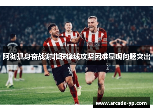 阿彻孤身奋战谢菲联锋线攻坚困难显现问题突出